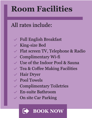 Room Facilities  All rates include:  	Full English Breakfast 	King-size Bed 	Flat screen TV, Telephone & Radio 	Complimentary Wi-fi 	Use of the Indoor Pool & Sauna 	Tea & Coffee Making Facilities 	Hair Dryer 	Pool Towels 	Complimentary Toiletries 	En-suite Bathroom 	On site Car Parking BOOK NOW BOOK NOW