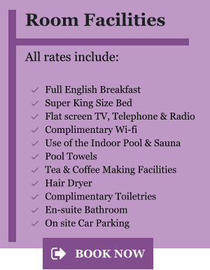 Room Facilities  All rates include:  	Full English Breakfast 	Super King Size Bed 	Flat screen TV, Telephone & Radio 	Complimentary Wi-fi 	Use of the Indoor Pool & Sauna 	Pool Towels 	Tea & Coffee Making Facilities 	Hair Dryer  	Complimentary Toiletries  	En-suite Bathroom 	On site Car Parking BOOK NOW BOOK NOW