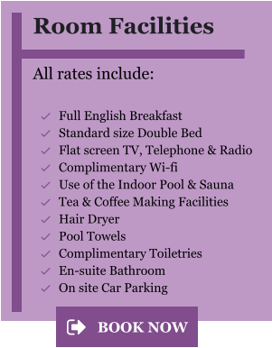 Room Facilities  All rates include:  	Full English Breakfast 	Standard size Double Bed 	Flat screen TV, Telephone & Radio 	Complimentary Wi-fi 	Use of the Indoor Pool & Sauna 	Tea & Coffee Making Facilities 	Hair Dryer 	Pool Towels 	Complimentary Toiletries 	En-suite Bathroom 	On site Car Parking BOOK NOW BOOK NOW