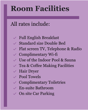 Room Facilities  All rates include:  	Full English Breakfast 	Standard size Double Bed 	Flat screen TV, Telephone & Radio 	Complimentary Wi-fi 	Use of the Indoor Pool & Sauna 	Tea & Coffee Making Facilities 	Hair Dryer 	Pool Towels 	Complimentary Toiletries 	En-suite Bathroom 	On site Car Parking 
