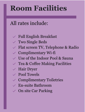 Room Facilities  All rates include:  	Full English Breakfast 	Two Single Beds 	Flat screen TV, Telephone & Radio 	Complimentary Wi-fi 	Use of the Indoor Pool & Sauna 	Tea & Coffee Making Facilities 	Hair Dryer 	Pool Towels 	Complimentary Toiletries 	En-suite Bathroom 	On site Car Parking  