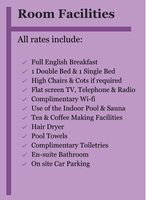 Room Facilities  All rates include:  	Full English Breakfast 	1 Double Bed & 1 Single Bed 	High Chairs & Cots if required 	Flat screen TV, Telephone & Radio 	Complimentary Wi-fi 	Use of the Indoor Pool & Sauna 	Tea & Coffee Making Facilities 	Hair Dryer 	Pool Towels 	Complimentary Toiletries 	En-suite Bathroom 	On site Car Parking  
