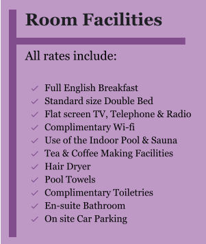 Room Facilities  All rates include:  	Full English Breakfast 	Standard size Double Bed 	Flat screen TV, Telephone & Radio 	Complimentary Wi-fi 	Use of the Indoor Pool & Sauna 	Tea & Coffee Making Facilities 	Hair Dryer 	Pool Towels 	Complimentary Toiletries 	En-suite Bathroom 	On site Car Parking