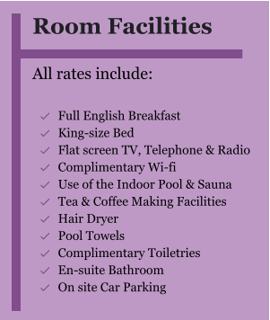 Room Facilities  All rates include:  	Full English Breakfast 	King-size Bed 	Flat screen TV, Telephone & Radio 	Complimentary Wi-fi 	Use of the Indoor Pool & Sauna 	Tea & Coffee Making Facilities 	Hair Dryer 	Pool Towels 	Complimentary Toiletries 	En-suite Bathroom 	On site Car Parking