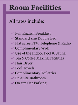 Room Facilities  All rates include:  	Full English Breakfast 	Standard size Double Bed 	Flat screen TV, Telephone & Radio 	Complimentary Wi-fi 	Use of the Indoor Pool & Sauna 	Tea & Coffee Making Facilities 	Hair Dryer 	Pool Towels 	Complimentary Toiletries 	En-suite Bathroom 	On site Car Parking 