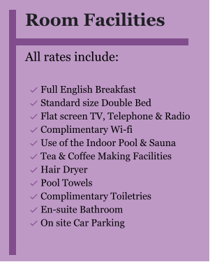 Room Facilities  All rates include:  	Full English Breakfast 	Standard size Double Bed 	Flat screen TV, Telephone & Radio 	Complimentary Wi-fi 	Use of the Indoor Pool & Sauna 	Tea & Coffee Making Facilities 	Hair Dryer 	Pool Towels 	Complimentary Toiletries 	En-suite Bathroom 	On site Car Parking 
