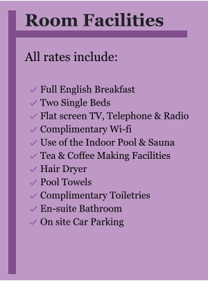 Room Facilities  All rates include:  	Full English Breakfast 	Two Single Beds 	Flat screen TV, Telephone & Radio 	Complimentary Wi-fi 	Use of the Indoor Pool & Sauna 	Tea & Coffee Making Facilities 	Hair Dryer 	Pool Towels 	Complimentary Toiletries 	En-suite Bathroom 	On site Car Parking  