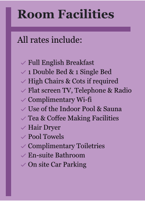 Room Facilities  All rates include:  	Full English Breakfast 	1 Double Bed & 1 Single Bed 	High Chairs & Cots if required 	Flat screen TV, Telephone & Radio 	Complimentary Wi-fi 	Use of the Indoor Pool & Sauna 	Tea & Coffee Making Facilities 	Hair Dryer 	Pool Towels 	Complimentary Toiletries 	En-suite Bathroom 	On site Car Parking  