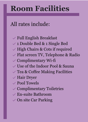 Room Facilities  All rates include:  	Full English Breakfast 	1 Double Bed & 1 Single Bed 	High Chairs & Cots if required 	Flat screen TV, Telephone & Radio 	Complimentary Wi-fi 	Use of the Indoor Pool & Sauna 	Tea & Coffee Making Facilities 	Hair Dryer 	Pool Towels 	Complimentary Toiletries 	En-suite Bathroom 	On site Car Parking  