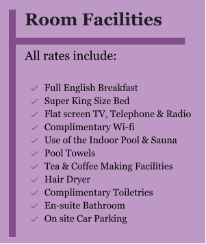 Room Facilities  All rates include:  	Full English Breakfast 	Super King Size Bed 	Flat screen TV, Telephone & Radio 	Complimentary Wi-fi 	Use of the Indoor Pool & Sauna 	Pool Towels 	Tea & Coffee Making Facilities 	Hair Dryer  	Complimentary Toiletries  	En-suite Bathroom 	On site Car Parking