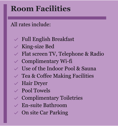 Room Facilities  All rates include:  	Full English Breakfast 	King-size Bed 	Flat screen TV, Telephone & Radio 	Complimentary Wi-fi 	Use of the Indoor Pool & Sauna 	Tea & Coffee Making Facilities 	Hair Dryer 	Pool Towels 	Complimentary Toiletries 	En-suite Bathroom 	On site Car Parking