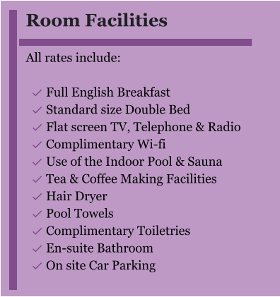 Room Facilities  All rates include:  	Full English Breakfast 	Standard size Double Bed 	Flat screen TV, Telephone & Radio 	Complimentary Wi-fi 	Use of the Indoor Pool & Sauna 	Tea & Coffee Making Facilities 	Hair Dryer 	Pool Towels 	Complimentary Toiletries 	En-suite Bathroom 	On site Car Parking