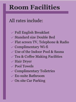 Room Facilities  All rates include:  	Full English Breakfast 	Standard size Double Bed 	Flat screen TV, Telephone & Radio 	Complimentary Wi-fi 	Use of the Indoor Pool & Sauna 	Tea & Coffee Making Facilities 	Hair Dryer 	Pool Towels 	Complimentary Toiletries 	En-suite Bathroom 	On site Car Parking