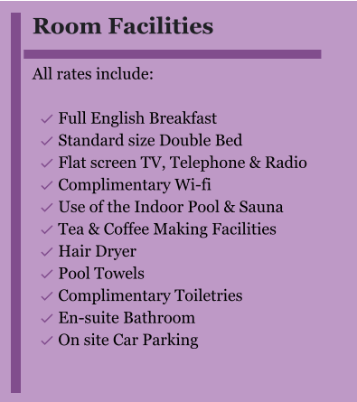 Room Facilities  All rates include:  	Full English Breakfast 	Standard size Double Bed 	Flat screen TV, Telephone & Radio 	Complimentary Wi-fi 	Use of the Indoor Pool & Sauna 	Tea & Coffee Making Facilities 	Hair Dryer 	Pool Towels 	Complimentary Toiletries 	En-suite Bathroom 	On site Car Parking 