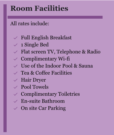 Room Facilities  All rates include:  	Full English Breakfast 	1 Single Bed 	Flat screen TV, Telephone & Radio 	Complimentary Wi-fi 	Use of the Indoor Pool & Sauna 	Tea & Coffee Facilities 	Hair Dryer 	Pool Towels 	Complimentary Toiletries  	En-suite Bathroom 	On site Car Parking  