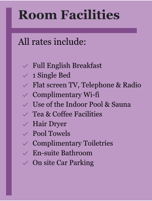 Room Facilities  All rates include:  	Full English Breakfast 	1 Single Bed 	Flat screen TV, Telephone & Radio 	Complimentary Wi-fi 	Use of the Indoor Pool & Sauna 	Tea & Coffee Facilities 	Hair Dryer 	Pool Towels 	Complimentary Toiletries  	En-suite Bathroom 	On site Car Parking  