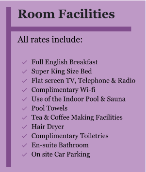 Room Facilities  All rates include:  	Full English Breakfast 	Super King Size Bed 	Flat screen TV, Telephone & Radio 	Complimentary Wi-fi 	Use of the Indoor Pool & Sauna 	Pool Towels 	Tea & Coffee Making Facilities 	Hair Dryer  	Complimentary Toiletries  	En-suite Bathroom 	On site Car Parking