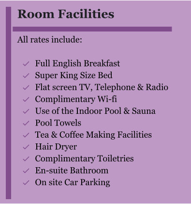 Room Facilities  All rates include:  	Full English Breakfast 	Super King Size Bed 	Flat screen TV, Telephone & Radio 	Complimentary Wi-fi 	Use of the Indoor Pool & Sauna 	Pool Towels 	Tea & Coffee Making Facilities 	Hair Dryer  	Complimentary Toiletries  	En-suite Bathroom 	On site Car Parking