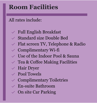 Room Facilities  All rates include:  	Full English Breakfast 	Standard size Double Bed 	Flat screen TV, Telephone & Radio 	Complimentary Wi-fi 	Use of the Indoor Pool & Sauna 	Tea & Coffee Making Facilities 	Hair Dryer 	Pool Towels 	Complimentary Toiletries 	En-suite Bathroom 	On site Car Parking