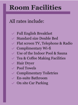 Room Facilities  All rates include:  	Full English Breakfast 	Standard size Double Bed 	Flat screen TV, Telephone & Radio 	Complimentary Wi-fi 	Use of the Indoor Pool & Sauna 	Tea & Coffee Making Facilities 	Hair Dryer 	Pool Towels 	Complimentary Toiletries 	En-suite Bathroom 	On site Car Parking