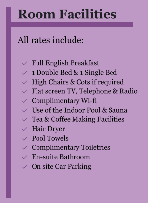 Room Facilities  All rates include:  	Full English Breakfast 	1 Double Bed & 1 Single Bed 	High Chairs & Cots if required 	Flat screen TV, Telephone & Radio 	Complimentary Wi-fi 	Use of the Indoor Pool & Sauna 	Tea & Coffee Making Facilities 	Hair Dryer 	Pool Towels 	Complimentary Toiletries 	En-suite Bathroom 	On site Car Parking  