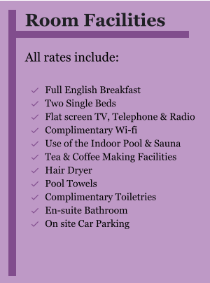 Room Facilities  All rates include:  	Full English Breakfast 	Two Single Beds 	Flat screen TV, Telephone & Radio 	Complimentary Wi-fi 	Use of the Indoor Pool & Sauna 	Tea & Coffee Making Facilities 	Hair Dryer 	Pool Towels 	Complimentary Toiletries 	En-suite Bathroom 	On site Car Parking  